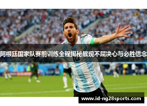 阿根廷国家队赛前训练全程揭秘展现不屈决心与必胜信念