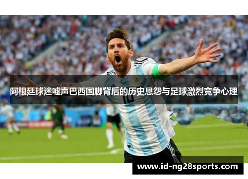 阿根廷球迷嘘声巴西国脚背后的历史恩怨与足球激烈竞争心理